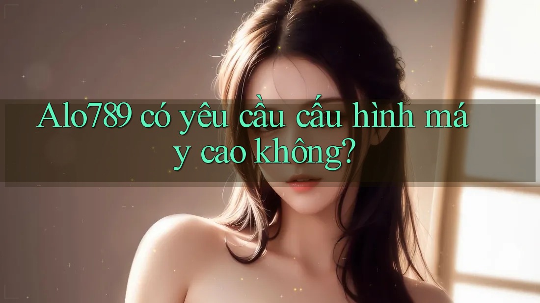 Alo789 có yêu cầu cấu hình máy cao không?