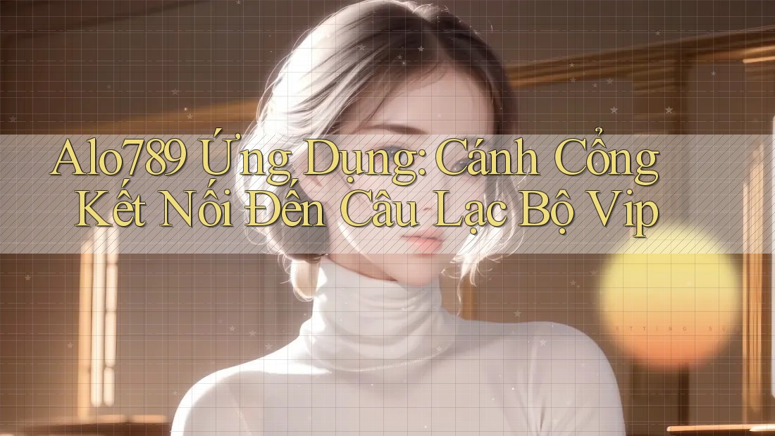 Alo789 Ứng Dụng: Cánh Cổng Kết Nối Đến Câu Lạc Bộ Vip