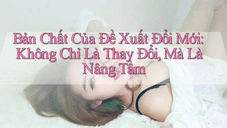 Bản Chất Của Đề Xuất Đổi Mới: Không Chỉ Là Thay Đổi, Mà Là Nâng Tầm Bản Chất Của Đề Xuất Đổi Mới: Không Chỉ Là Thay Đổi, Mà Là Nâng Tầm