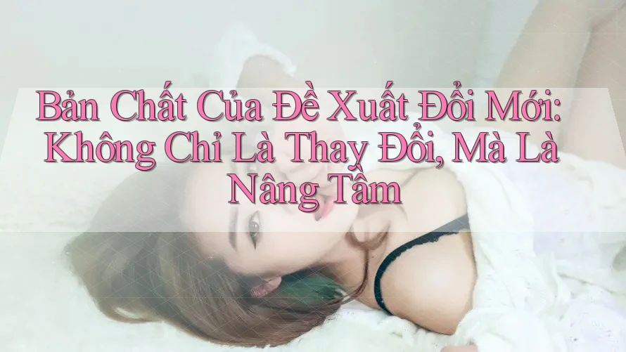 Bản Chất Của Đề Xuất Đổi Mới: Không Chỉ Là Thay Đổi, Mà Là Nâng Tầm Bản Chất Của Đề Xuất Đổi Mới: Không Chỉ Là Thay Đổi, Mà Là Nâng Tầm