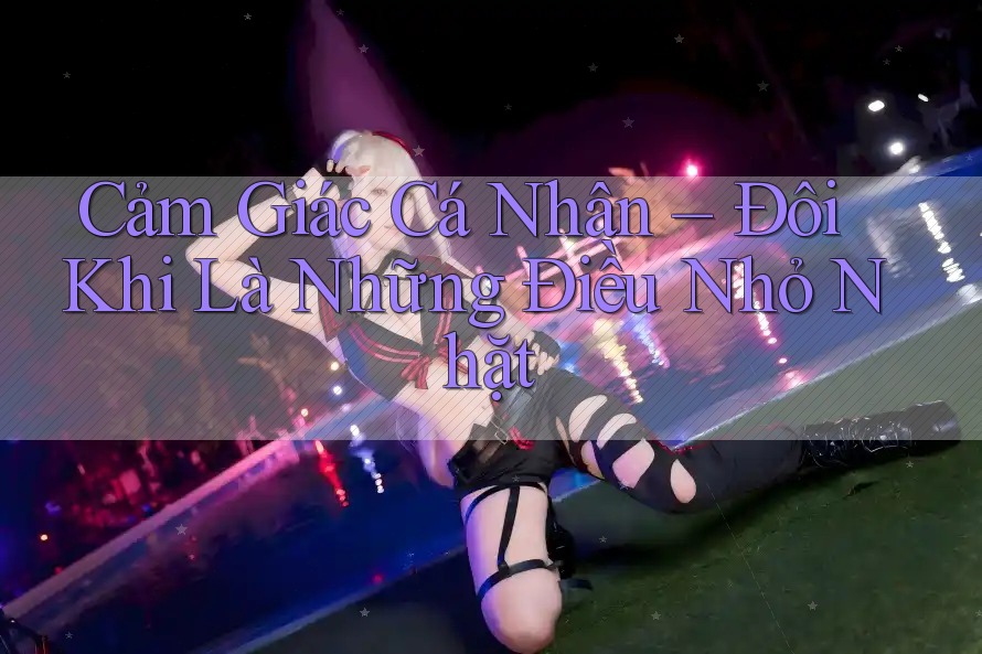 Cảm Giác Cá Nhân – Đôi Khi Là Những Điều Nhỏ Nhặt Cảm Giác Cá Nhân – Đôi Khi Là Những Điều Nhỏ Nhặt