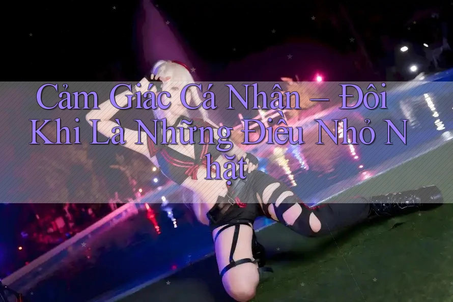 Cảm Giác Cá Nhân – Đôi Khi Là Những Điều Nhỏ Nhặt