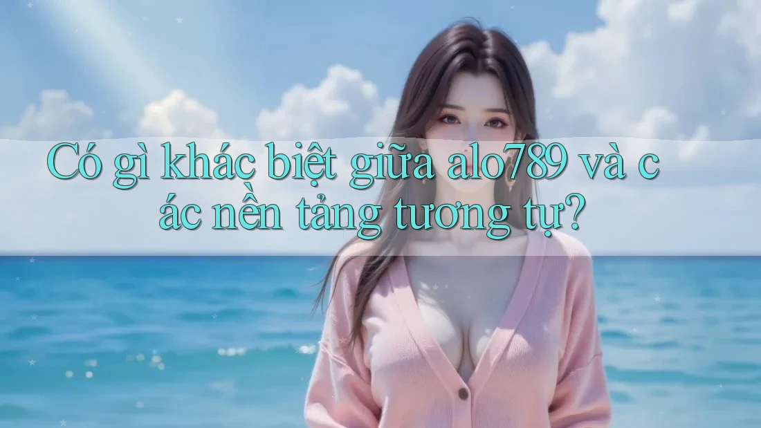 Có gì khác biệt giữa alo789 và các nền tảng tương tự?