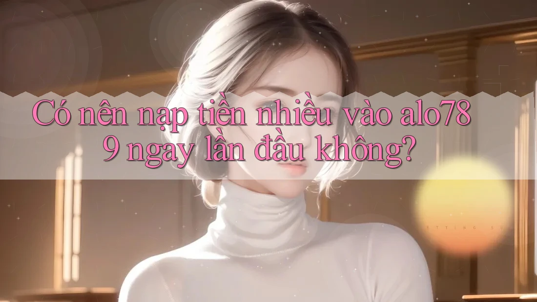 Có nên nạp tiền nhiều vào alo789 ngay lần đầu không?