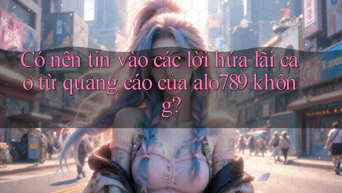 Có nên tin vào các lời hứa lãi cao từ quảng cáo của alo789 không?