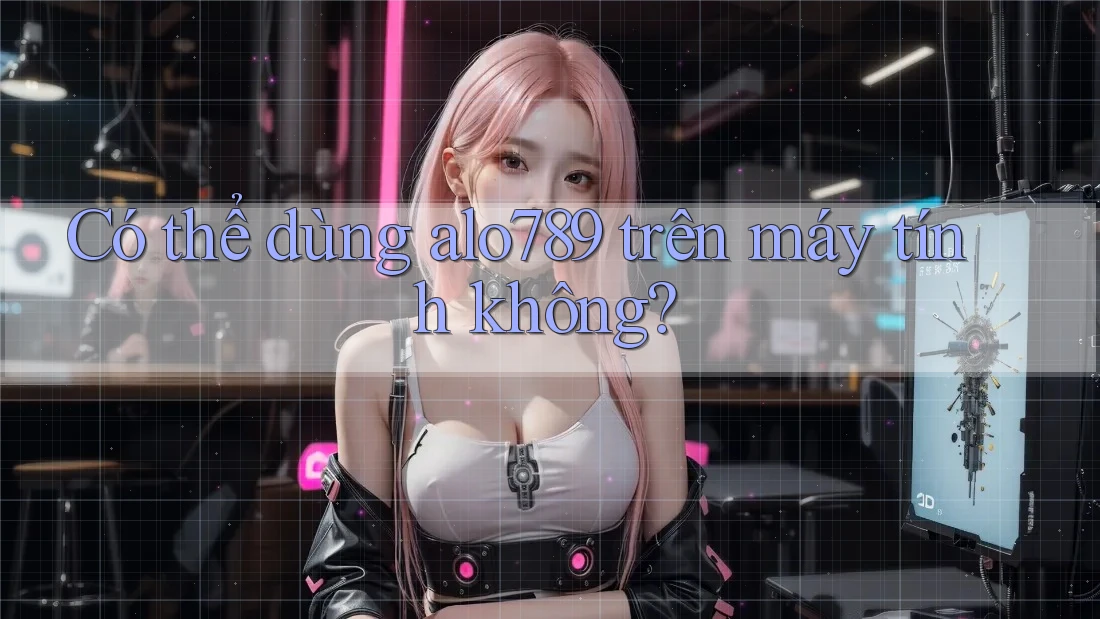 Có thể dùng alo789 trên máy tính không?