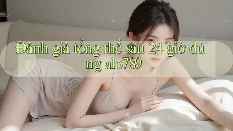Đánh giá tổng thể sau 24 giờ dùng alo789