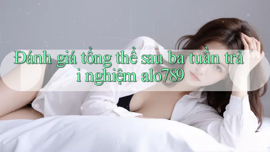 Đánh giá tổng thể sau ba tuần trải nghiệm alo789