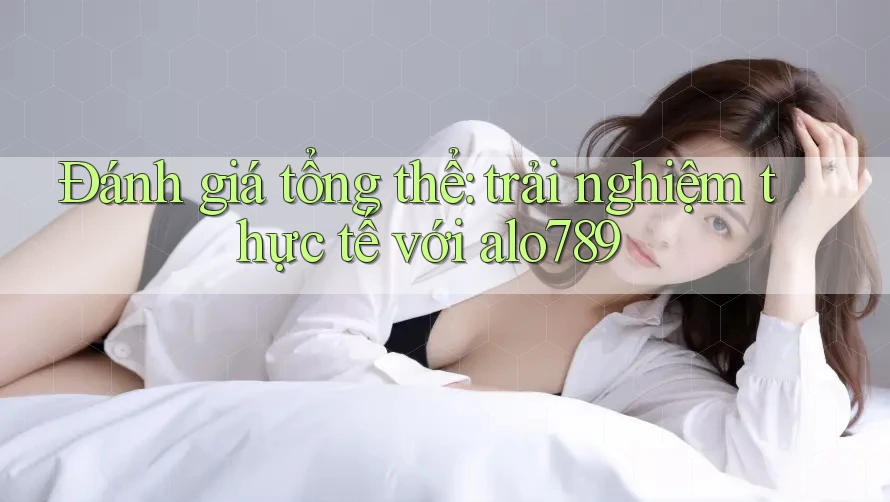 Đánh giá tổng thể: trải nghiệm thực tế với alo789