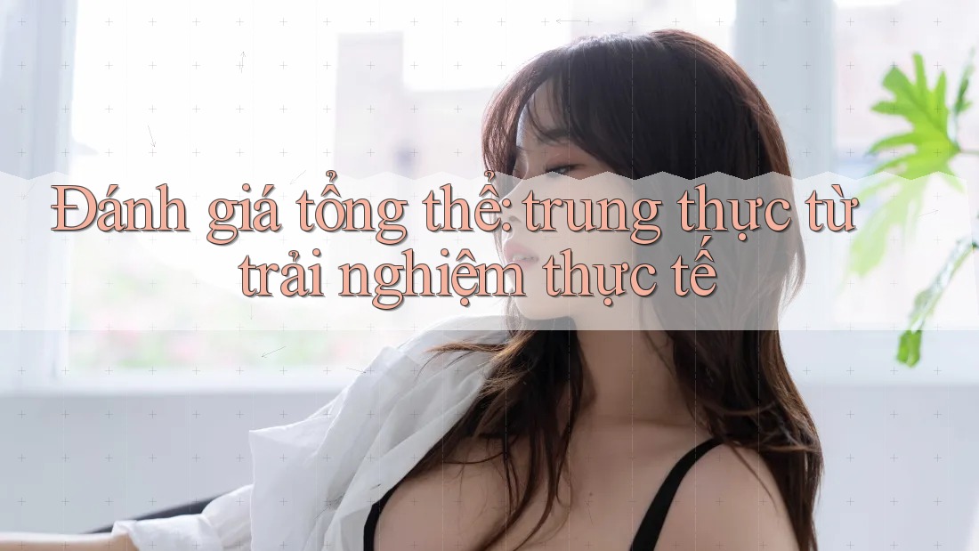 Đánh giá tổng thể: trung thực từ trải nghiệm thực tế