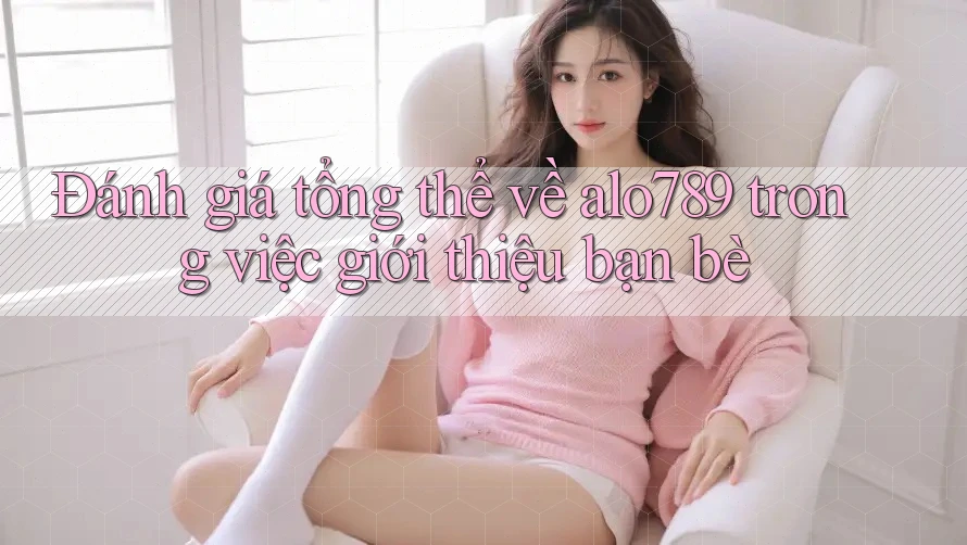 Đánh giá tổng thể về alo789 trong việc giới thiệu bạn bè