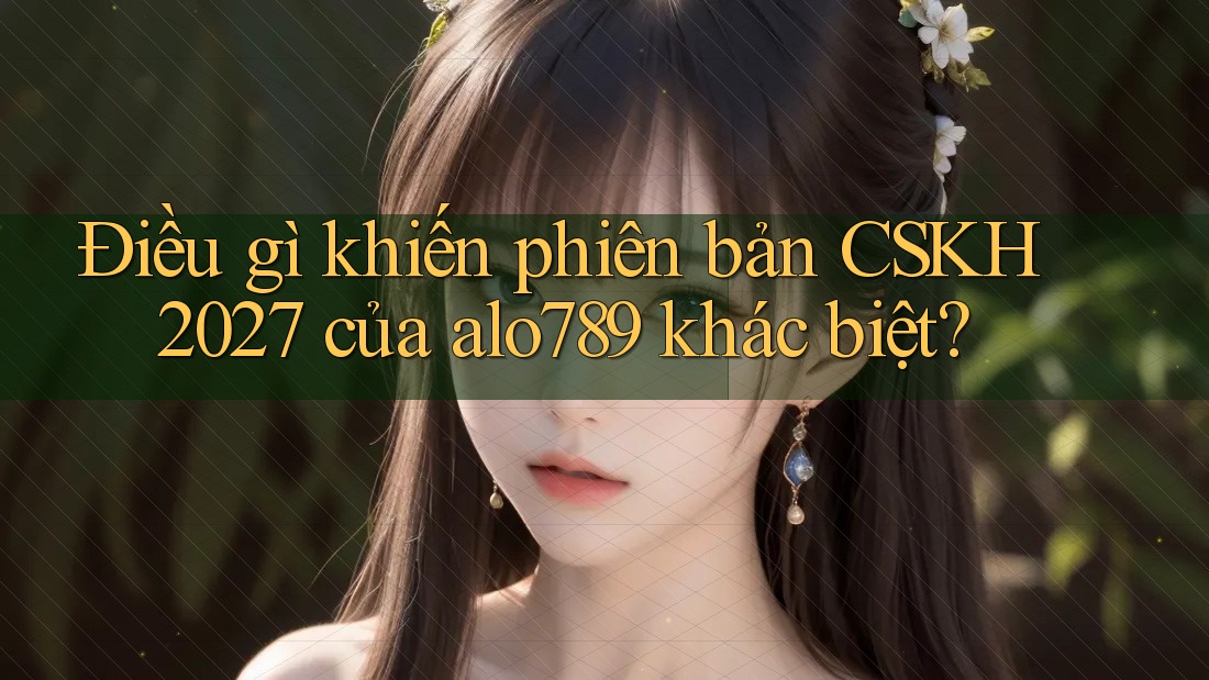 Điều gì khiến phiên bản CSKH 2027 của alo789 khác biệt?