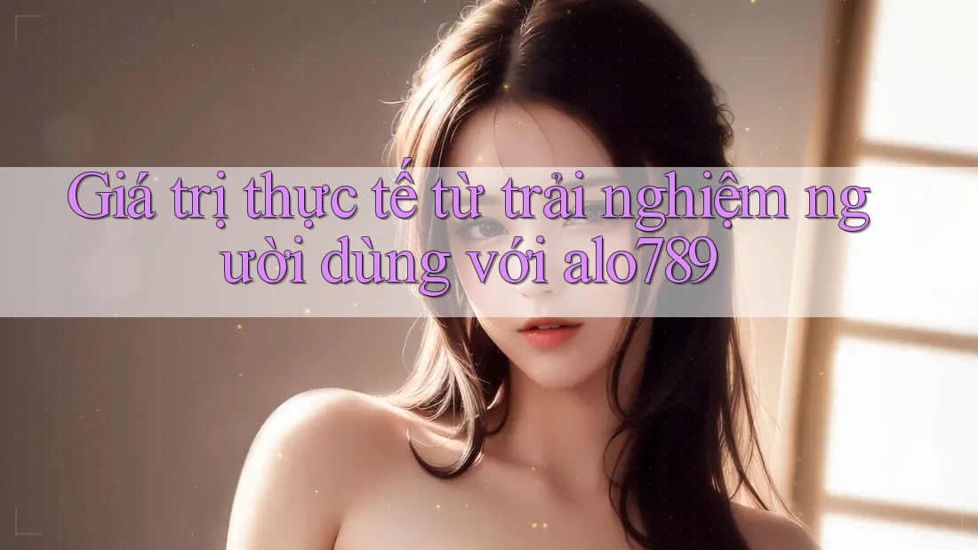 Giá trị thực tế từ trải nghiệm người dùng với alo789