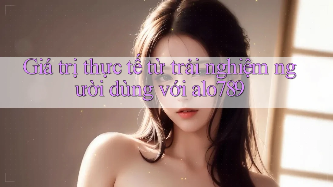 Giá trị thực tế từ trải nghiệm người dùng với alo789