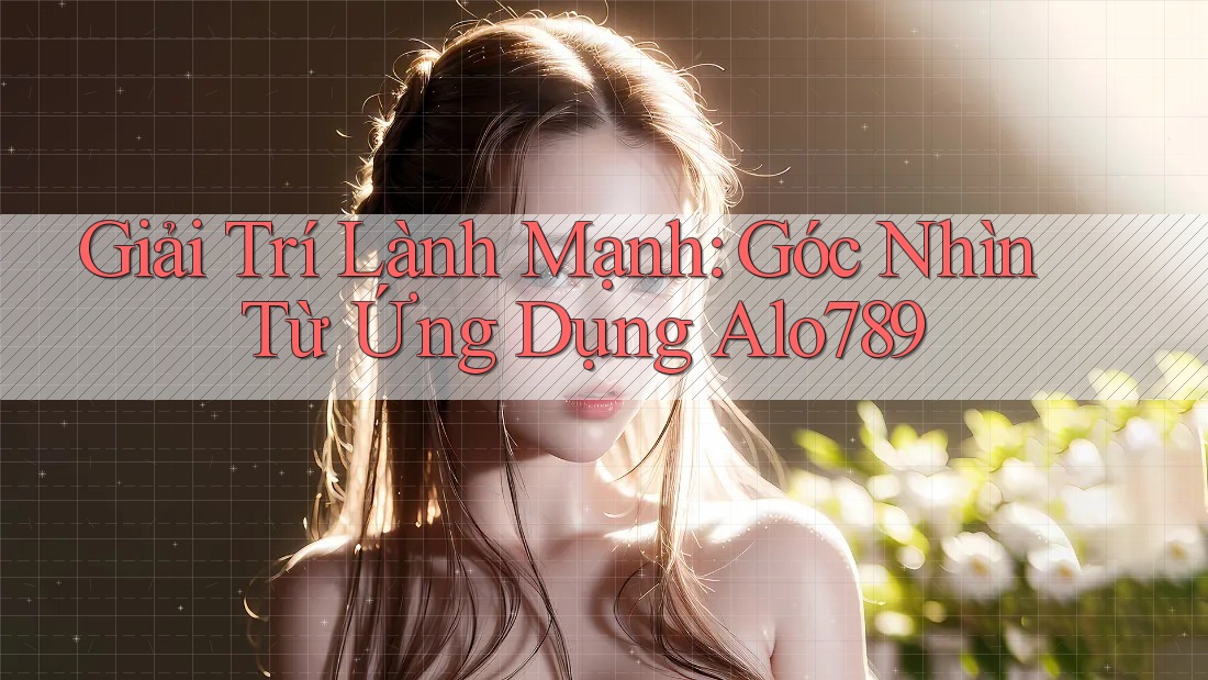 Giải Trí Lành Mạnh: Góc Nhìn Từ Ứng Dụng Alo789