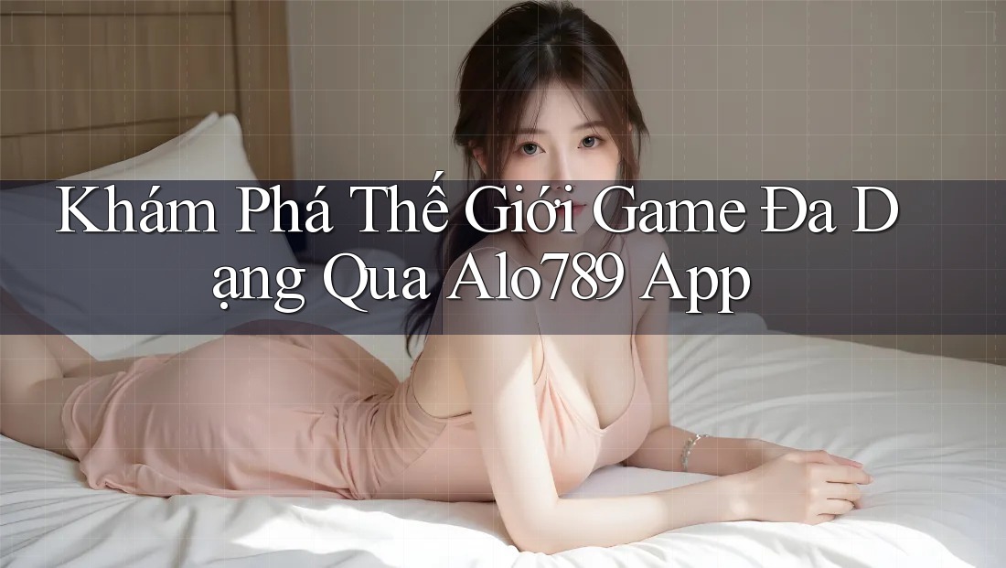 Khám Phá Thế Giới Game Đa Dạng Qua Alo789 App