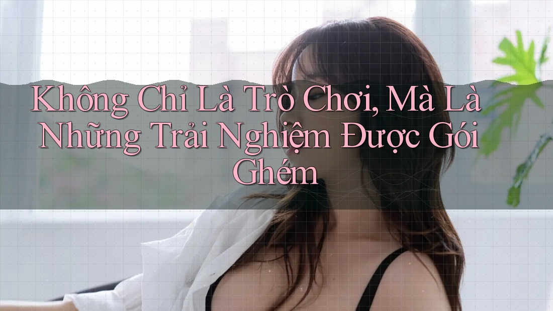 Không Chỉ Là Trò Chơi, Mà Là Những Trải Nghiệm Được Gói Ghém