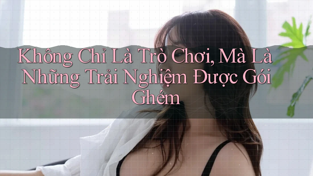 Không Chỉ Là Trò Chơi, Mà Là Những Trải Nghiệm Được Gói Ghém