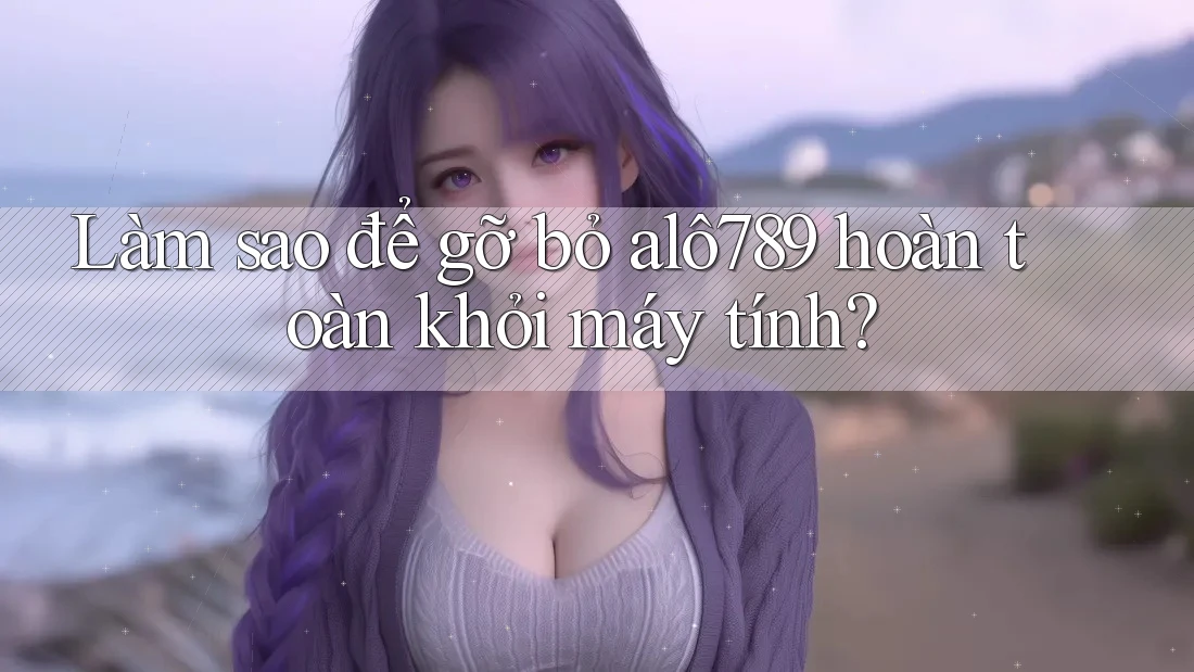 Làm sao để gỡ bỏ alô789 hoàn toàn khỏi máy tính?