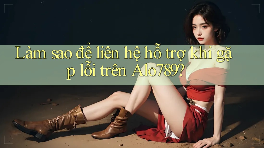Làm sao để liên hệ hỗ trợ khi gặp lỗi trên Alo789?
