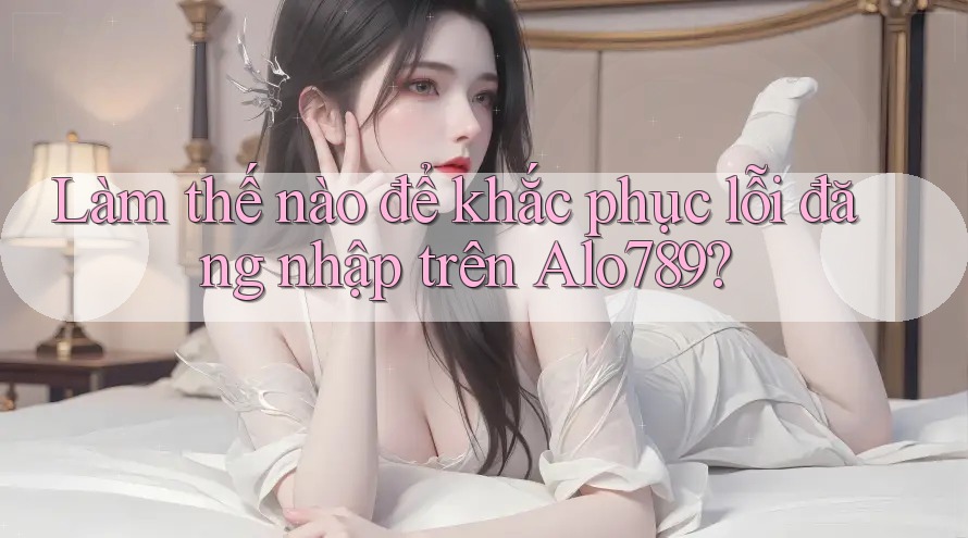 Làm thế nào để khắc phục lỗi đăng nhập trên Alo789?