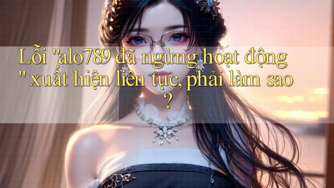 Lỗi “alo789 đã ngừng hoạt động” xuất hiện liên tục, phải làm sao?