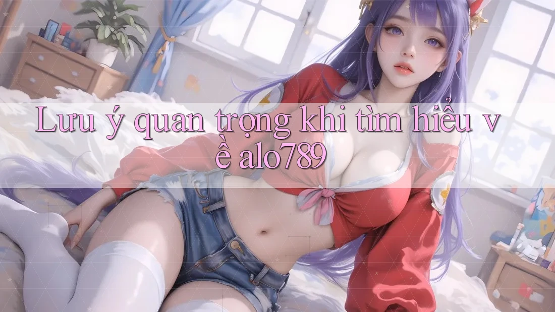 Lưu ý quan trọng khi tìm hiểu về alo789