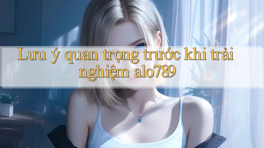 Lưu ý quan trọng trước khi trải nghiệm alo789