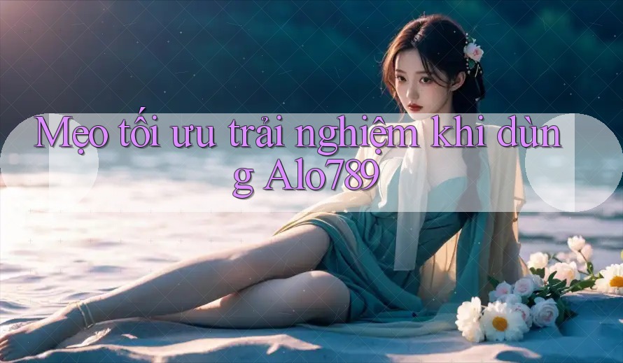 Mẹo tối ưu trải nghiệm khi dùng Alo789