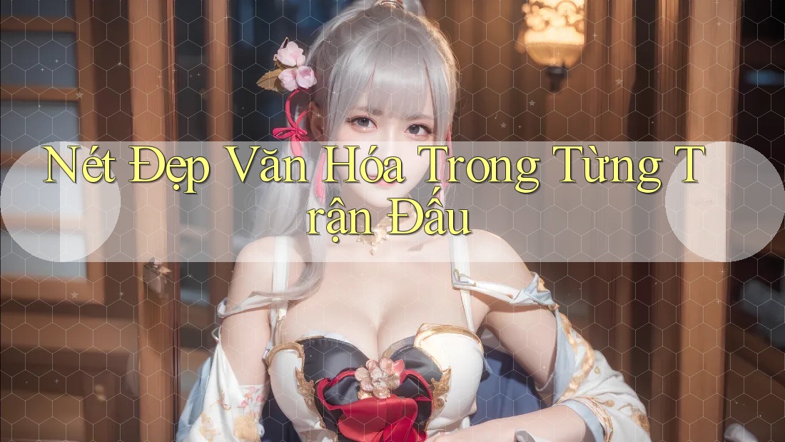 Nét Đẹp Văn Hóa Trong Từng Trận Đấu