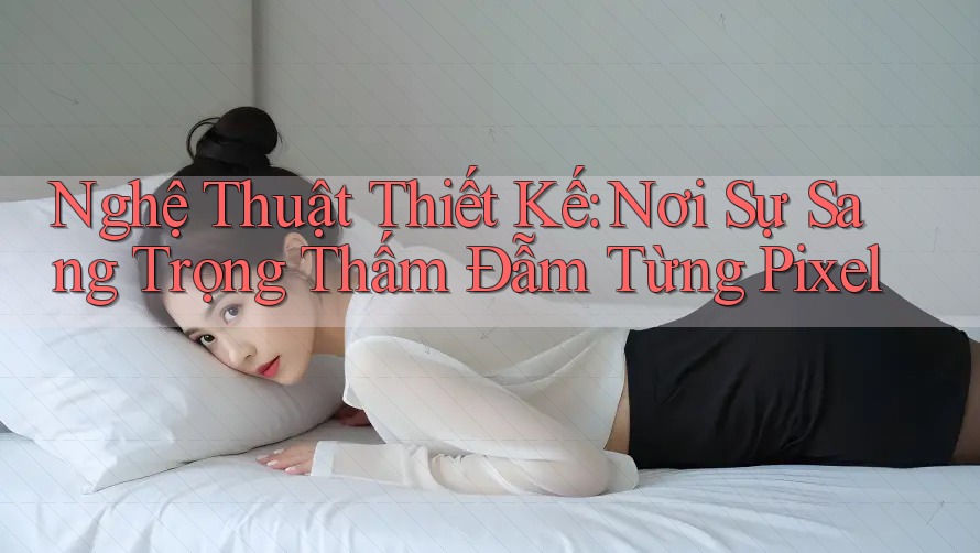 Nghệ Thuật Thiết Kế: Nơi Sự Sang Trọng Thấm Đẫm Từng Pixel