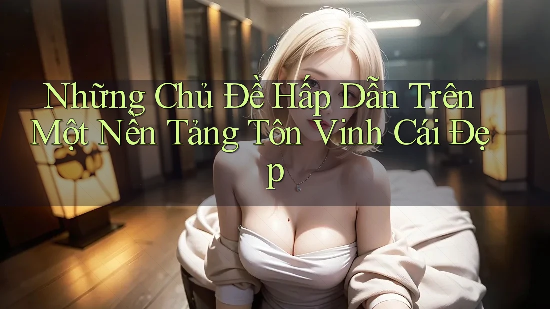Những Chủ Đề Hấp Dẫn Trên Một Nền Tảng Tôn Vinh Cái Đẹp