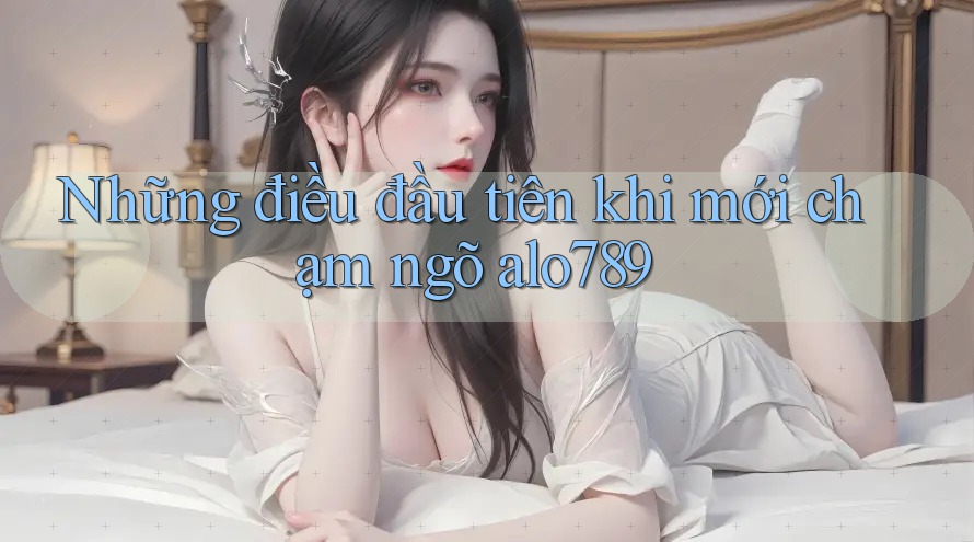 Những điều đầu tiên khi mới chạm ngõ alo789
