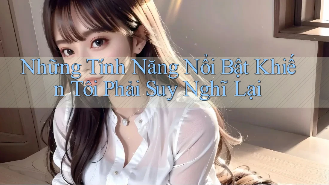 Những Tính Năng Nổi Bật Khiến Tôi Phải Suy Nghĩ Lại