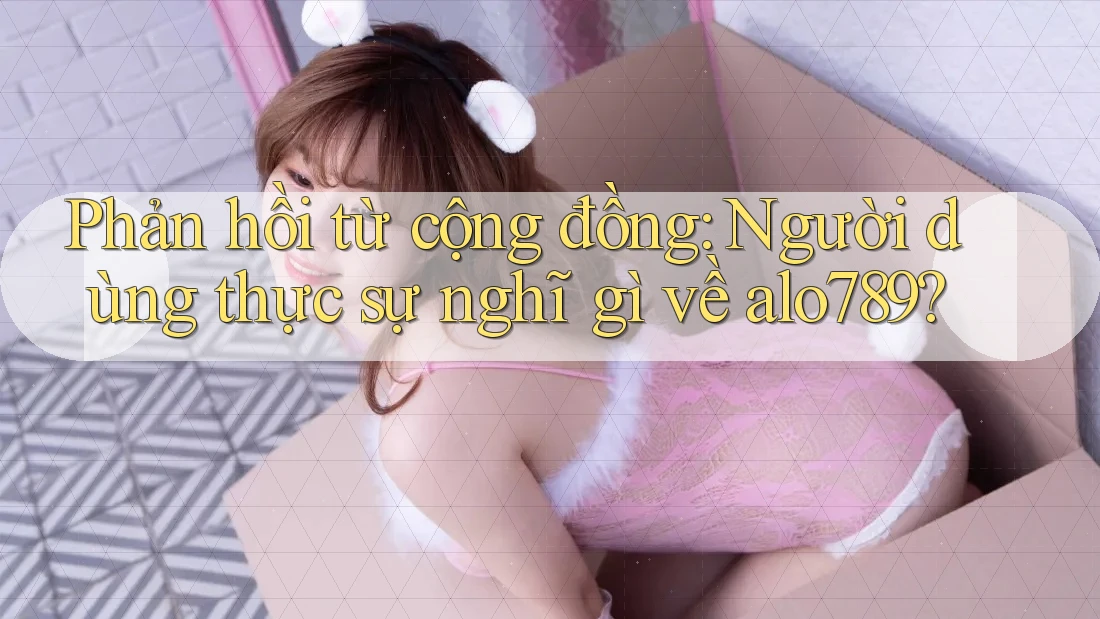 Phản hồi từ cộng đồng: Người dùng thực sự nghĩ gì về alo789?