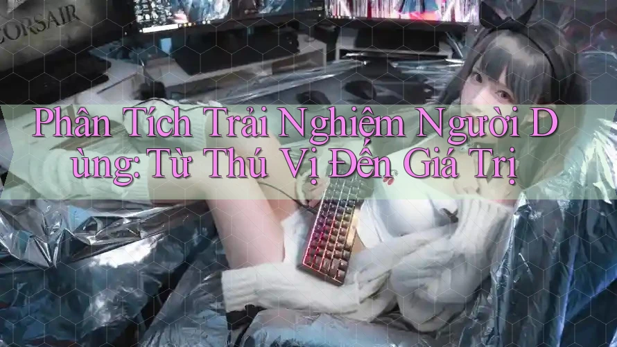 Phân Tích Trải Nghiệm Người Dùng: Từ Thú Vị Đến Giá Trị