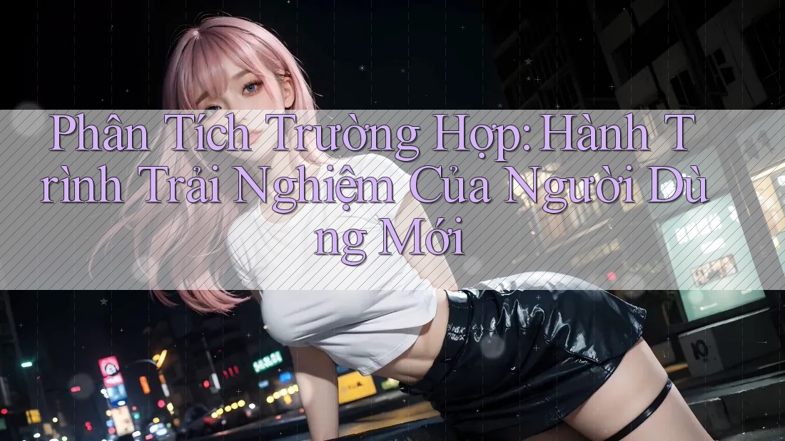 Phân Tích Trường Hợp: Hành Trình Trải Nghiệm Của Người Dùng Mới