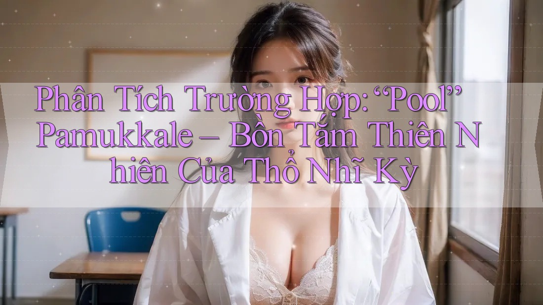 Phân Tích Trường Hợp: “Pool” Pamukkale – Bồn Tắm Thiên Nhiên Của Thổ Nhĩ Kỳ