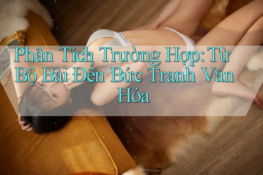 Phân Tích Trường Hợp: Từ Bộ Bài Đến Bức Tranh Văn Hóa Phân Tích Trường Hợp: Từ Bộ Bài Đến Bức Tranh Văn Hóa