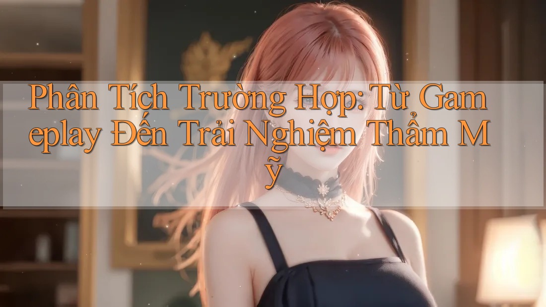 Phân Tích Trường Hợp: Từ Gameplay Đến Trải Nghiệm Thẩm Mỹ