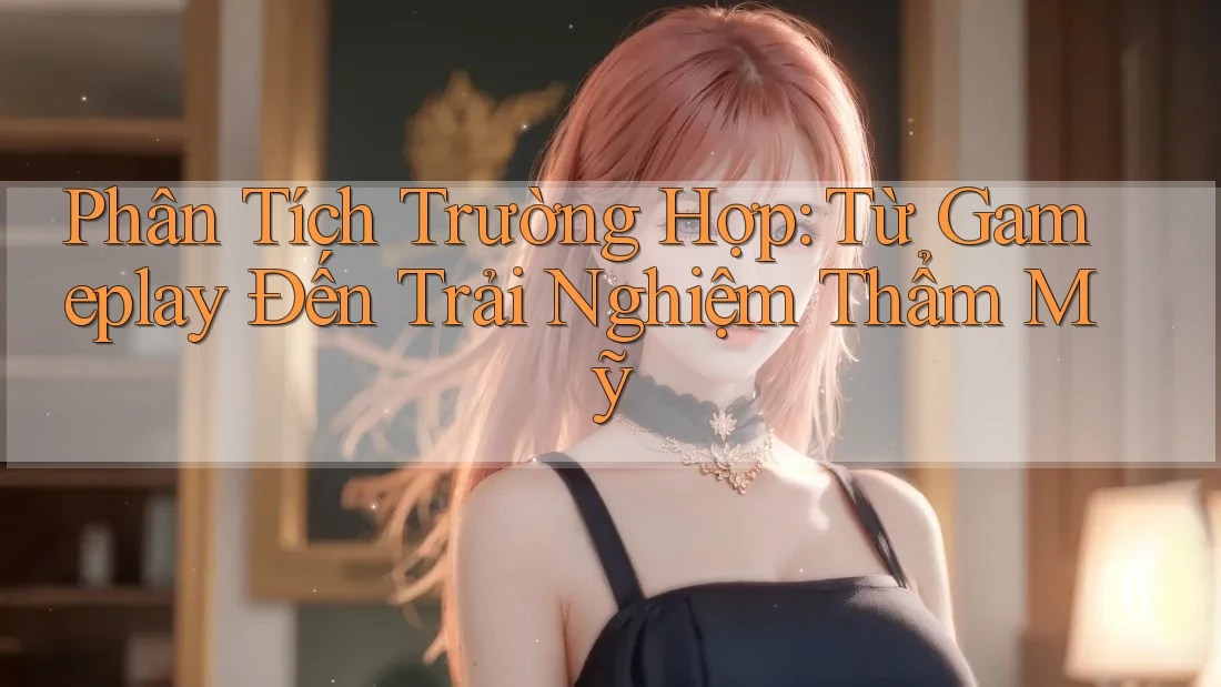 Phân Tích Trường Hợp: Từ Gameplay Đến Trải Nghiệm Thẩm Mỹ Phân Tích Trường Hợp: Từ Gameplay Đến Trải Nghiệm Thẩm Mỹ