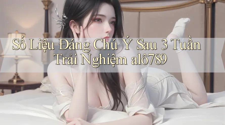 Số Liệu Đáng Chú Ý Sau 3 Tuần Trải Nghiệm alô789