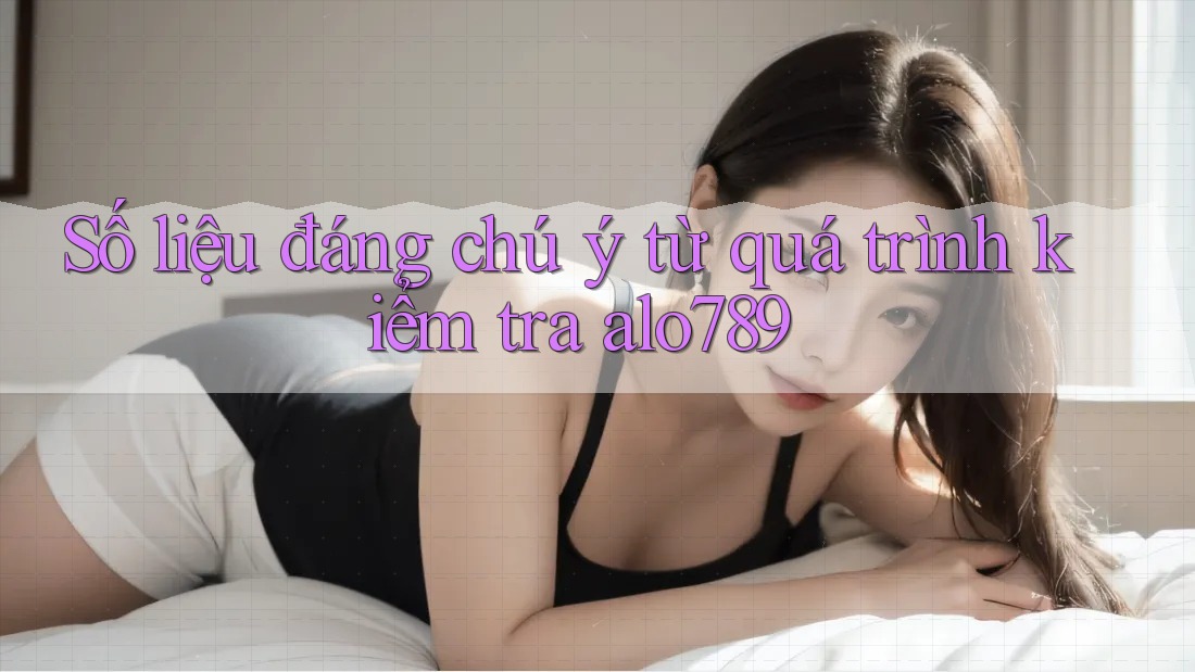 Số liệu đáng chú ý từ quá trình kiểm tra alo789