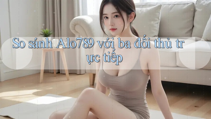 So sánh Alo789 với ba đối thủ trực tiếp