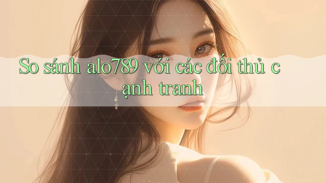 So sánh alo789 với các đối thủ cạnh tranh