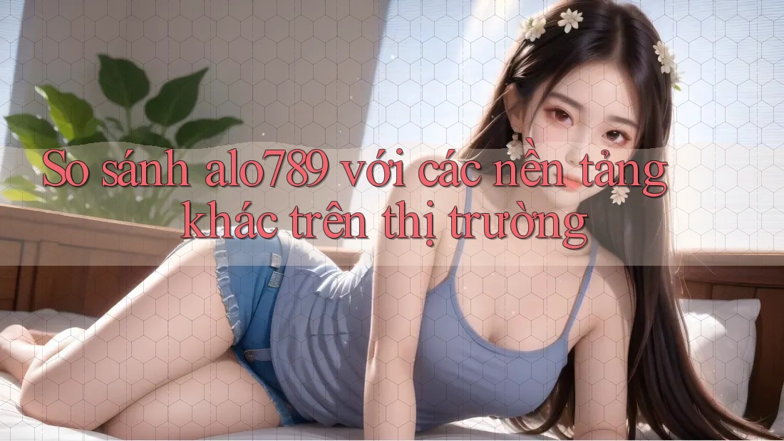 So sánh alo789 với các nền tảng khác trên thị trường