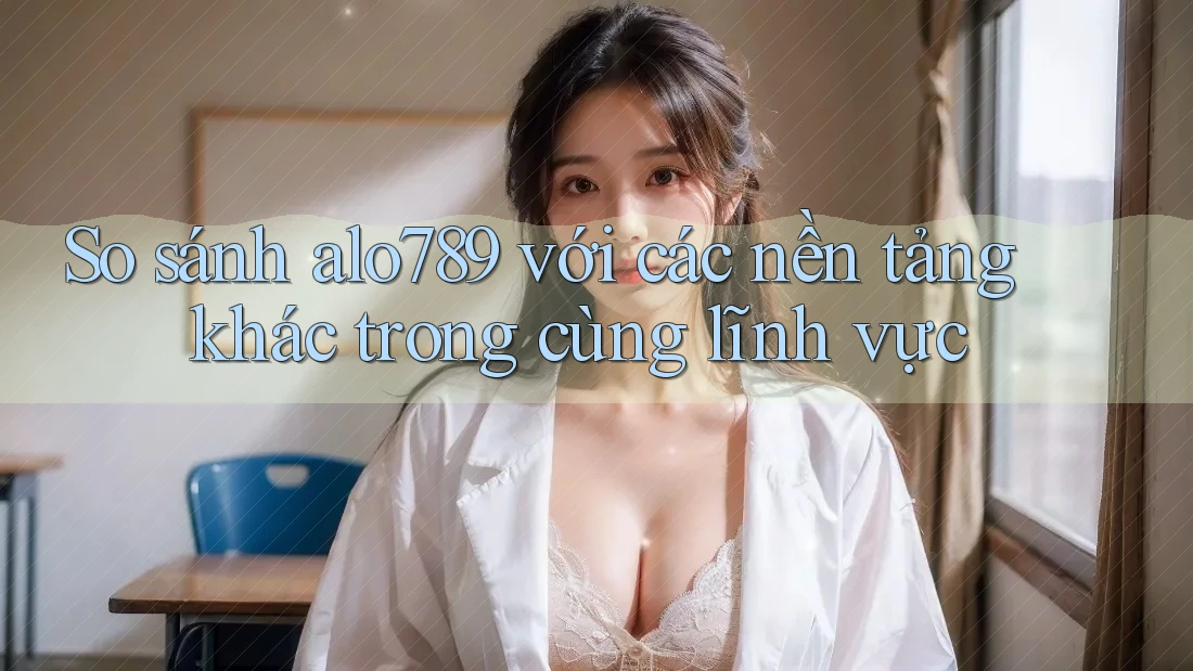 So sánh alo789 với các nền tảng khác trong cùng lĩnh vực
