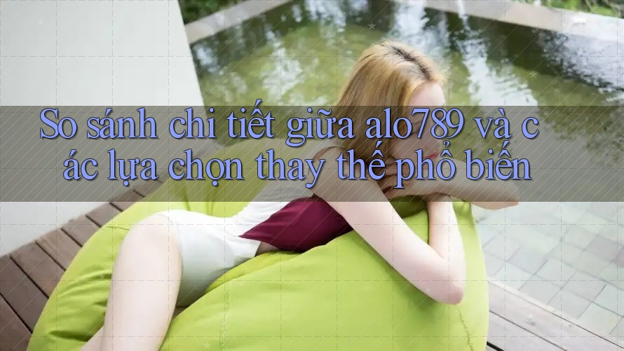 So sánh chi tiết giữa alo789 và các lựa chọn thay thế phổ biến