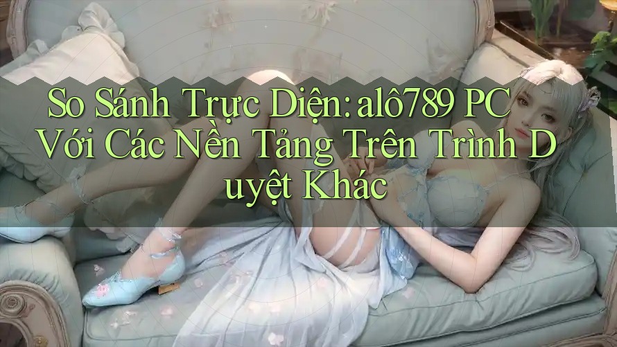 So Sánh Trực Diện: alô789 PC Với Các Nền Tảng Trên Trình Duyệt Khác