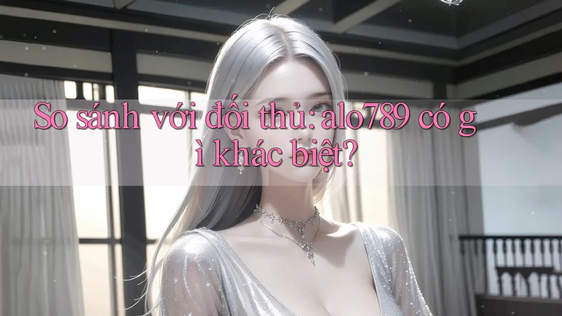 So sánh với đối thủ: alo789 có gì khác biệt?